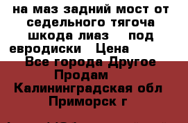 .на маз.задний мост от седельного тягоча шкода-лиаз110 под евродиски › Цена ­ 40 000 - Все города Другое » Продам   . Калининградская обл.,Приморск г.